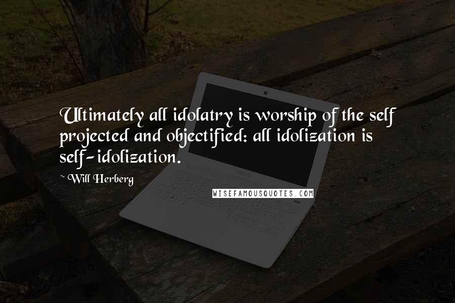 Will Herberg Quotes: Ultimately all idolatry is worship of the self projected and objectified: all idolization is self-idolization.