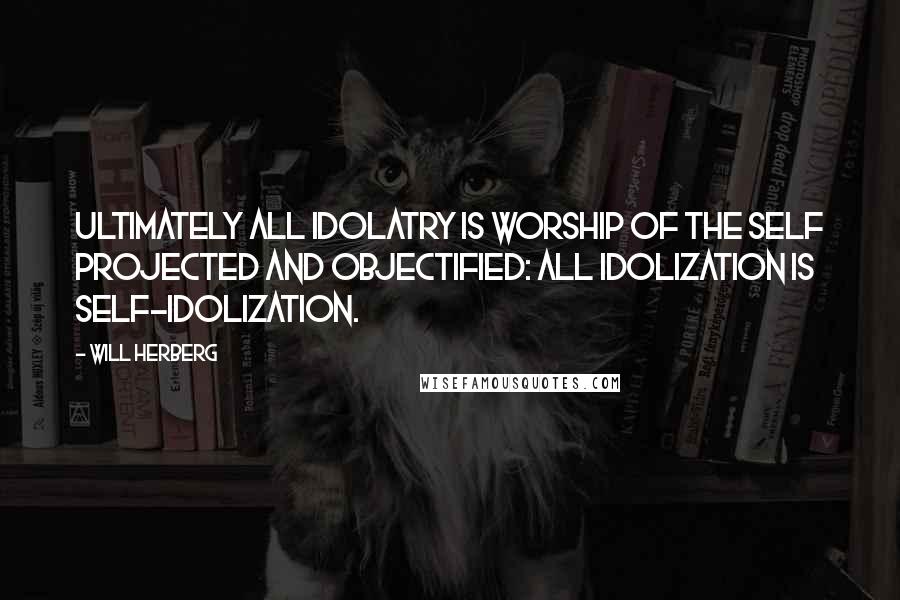 Will Herberg Quotes: Ultimately all idolatry is worship of the self projected and objectified: all idolization is self-idolization.