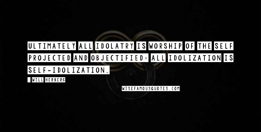 Will Herberg Quotes: Ultimately all idolatry is worship of the self projected and objectified: all idolization is self-idolization.