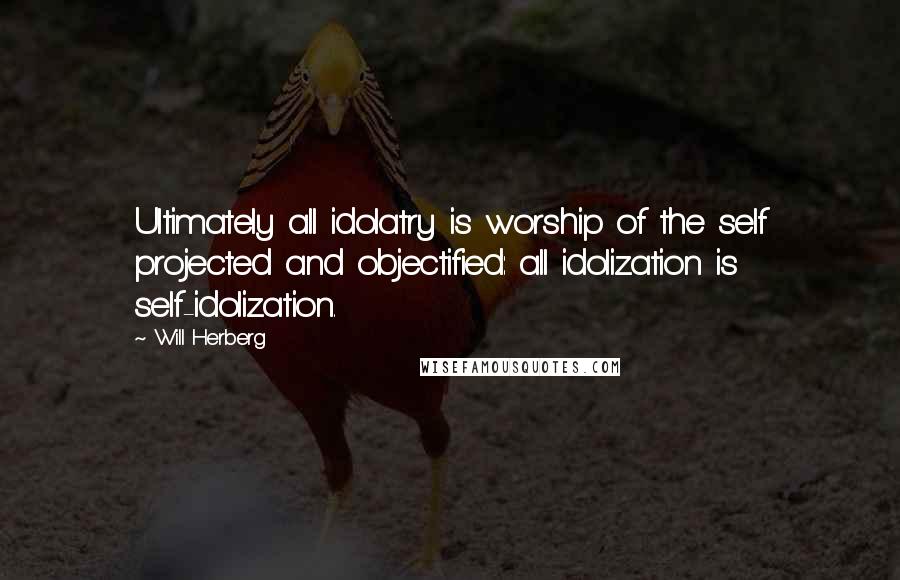 Will Herberg Quotes: Ultimately all idolatry is worship of the self projected and objectified: all idolization is self-idolization.