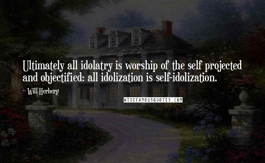 Will Herberg Quotes: Ultimately all idolatry is worship of the self projected and objectified: all idolization is self-idolization.