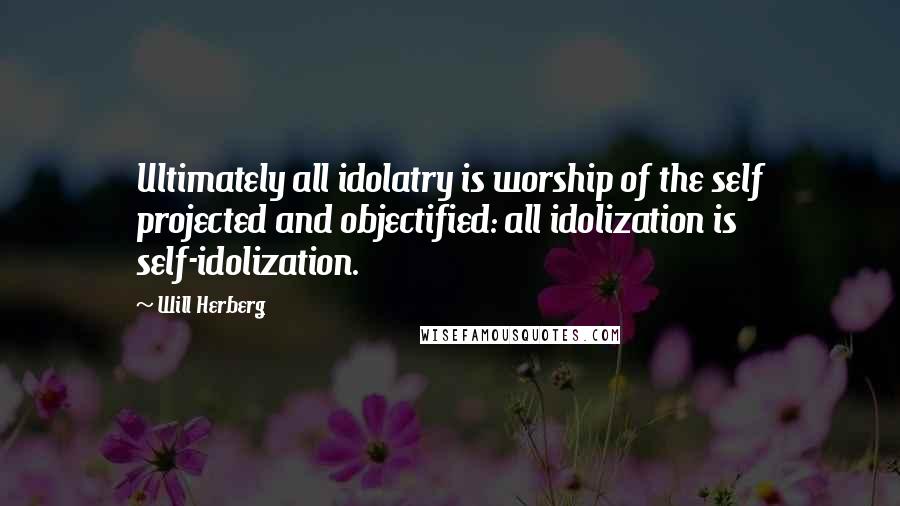 Will Herberg Quotes: Ultimately all idolatry is worship of the self projected and objectified: all idolization is self-idolization.