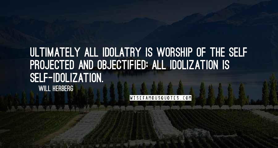 Will Herberg Quotes: Ultimately all idolatry is worship of the self projected and objectified: all idolization is self-idolization.