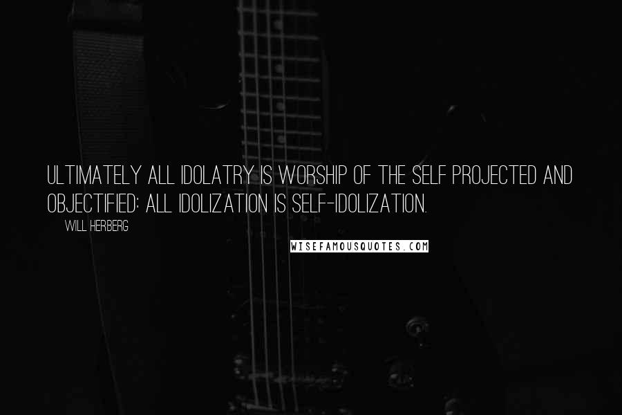 Will Herberg Quotes: Ultimately all idolatry is worship of the self projected and objectified: all idolization is self-idolization.