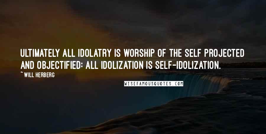 Will Herberg Quotes: Ultimately all idolatry is worship of the self projected and objectified: all idolization is self-idolization.