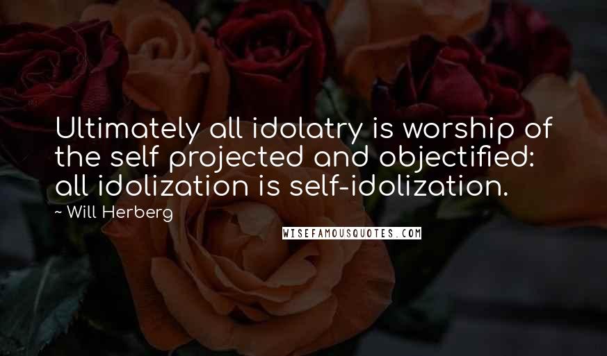 Will Herberg Quotes: Ultimately all idolatry is worship of the self projected and objectified: all idolization is self-idolization.