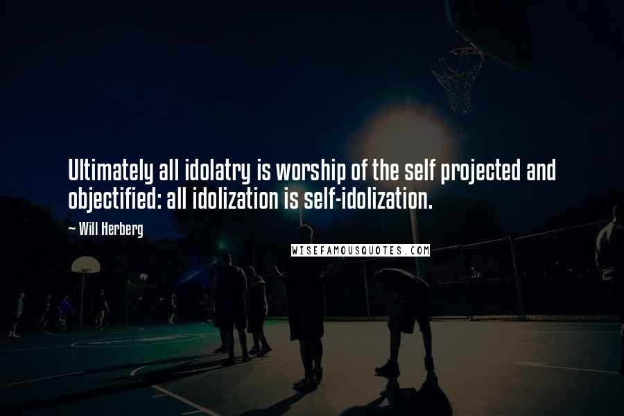 Will Herberg Quotes: Ultimately all idolatry is worship of the self projected and objectified: all idolization is self-idolization.