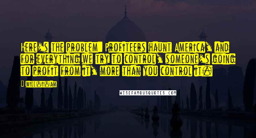 Will.i.am Quotes: Here's the problem: Profiteers haunt America, and for everything we try to control, someone's going to profit from it, more than you control it.