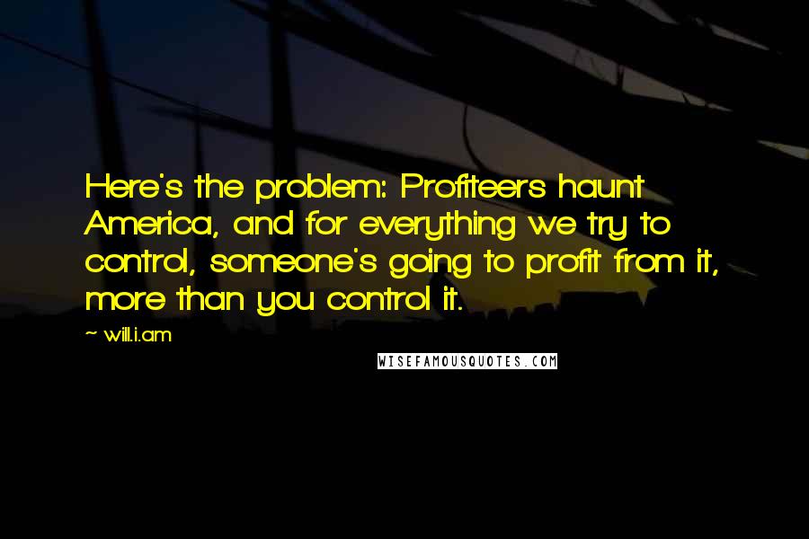 Will.i.am Quotes: Here's the problem: Profiteers haunt America, and for everything we try to control, someone's going to profit from it, more than you control it.