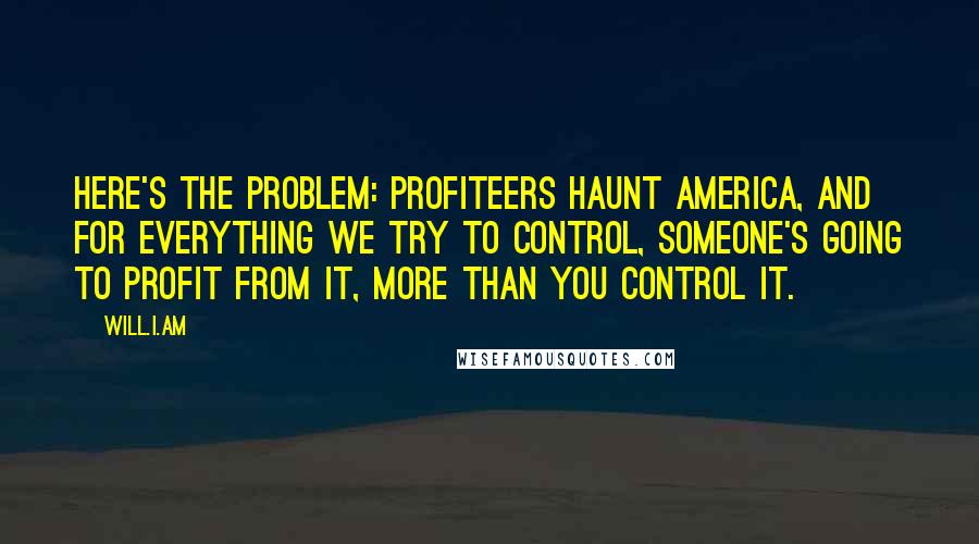 Will.i.am Quotes: Here's the problem: Profiteers haunt America, and for everything we try to control, someone's going to profit from it, more than you control it.
