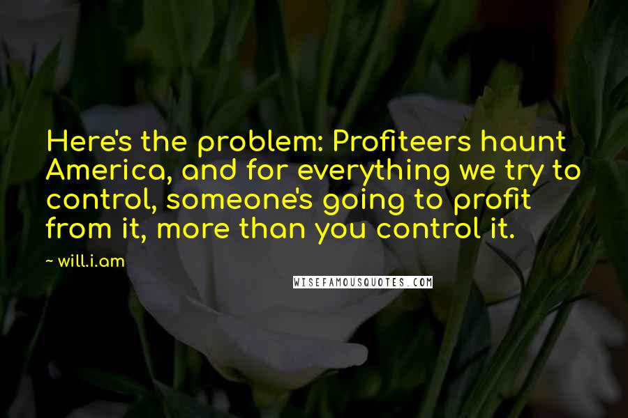 Will.i.am Quotes: Here's the problem: Profiteers haunt America, and for everything we try to control, someone's going to profit from it, more than you control it.