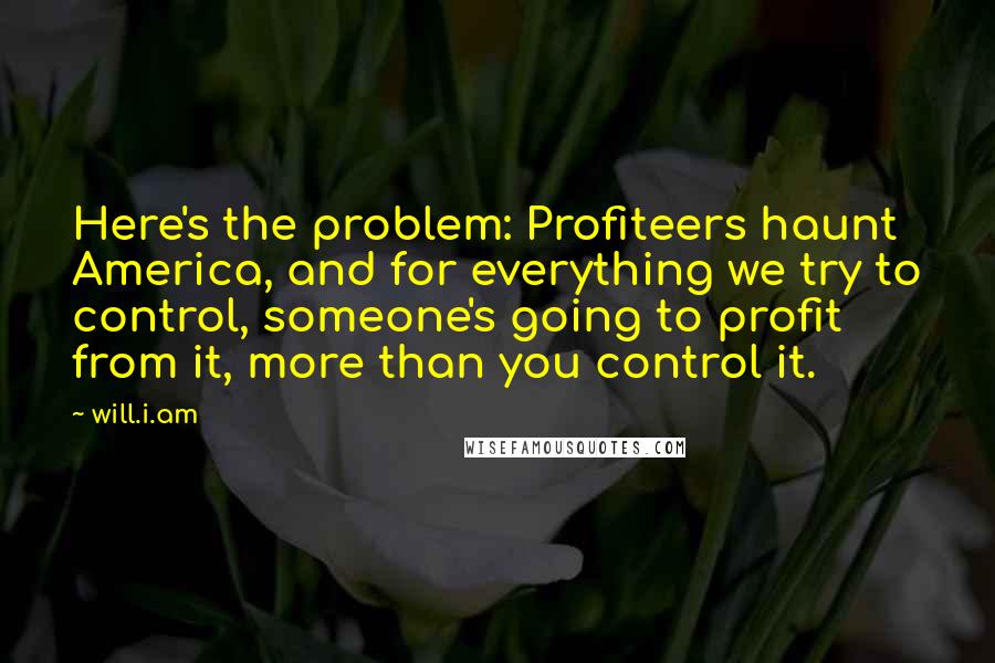 Will.i.am Quotes: Here's the problem: Profiteers haunt America, and for everything we try to control, someone's going to profit from it, more than you control it.