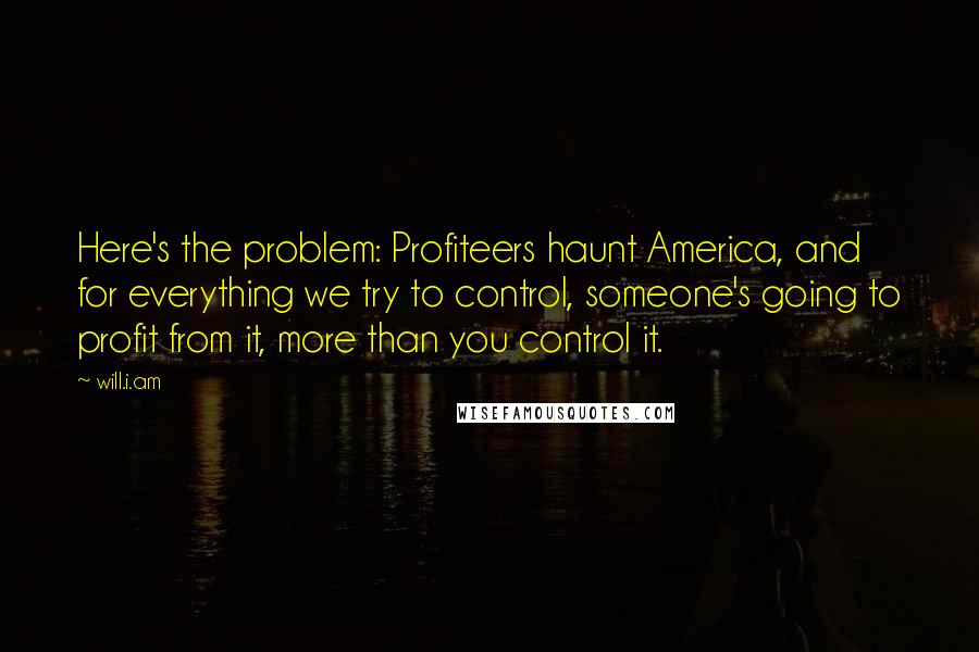 Will.i.am Quotes: Here's the problem: Profiteers haunt America, and for everything we try to control, someone's going to profit from it, more than you control it.