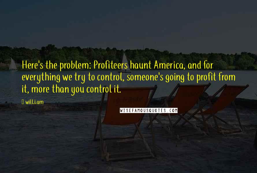 Will.i.am Quotes: Here's the problem: Profiteers haunt America, and for everything we try to control, someone's going to profit from it, more than you control it.