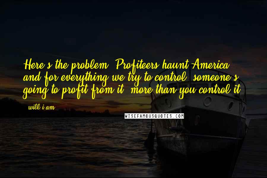 Will.i.am Quotes: Here's the problem: Profiteers haunt America, and for everything we try to control, someone's going to profit from it, more than you control it.