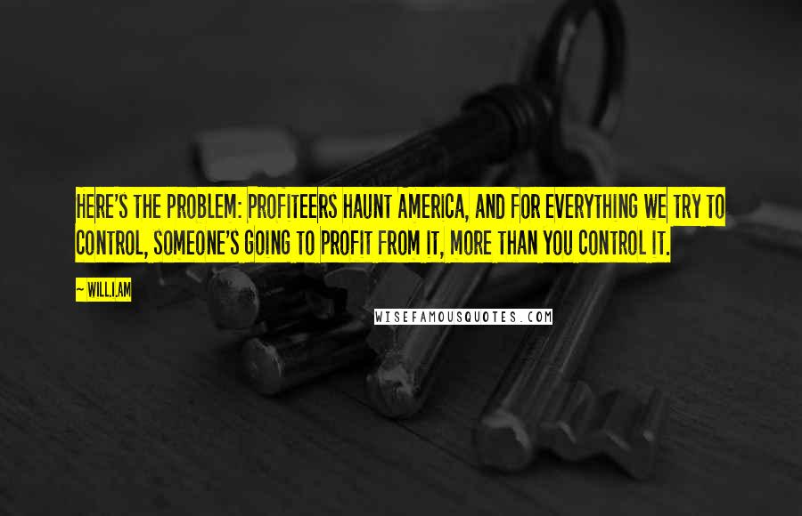 Will.i.am Quotes: Here's the problem: Profiteers haunt America, and for everything we try to control, someone's going to profit from it, more than you control it.