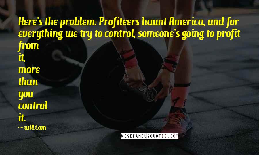 Will.i.am Quotes: Here's the problem: Profiteers haunt America, and for everything we try to control, someone's going to profit from it, more than you control it.