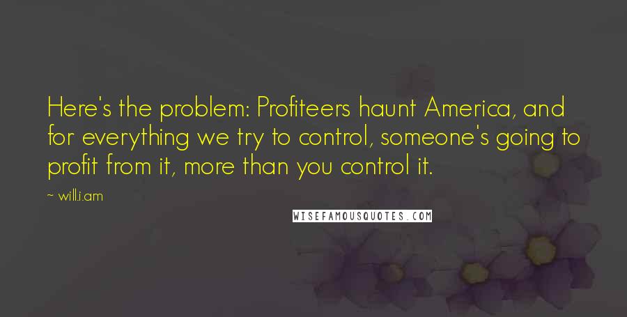 Will.i.am Quotes: Here's the problem: Profiteers haunt America, and for everything we try to control, someone's going to profit from it, more than you control it.