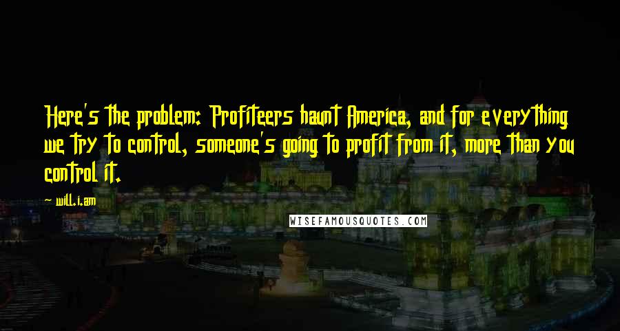 Will.i.am Quotes: Here's the problem: Profiteers haunt America, and for everything we try to control, someone's going to profit from it, more than you control it.