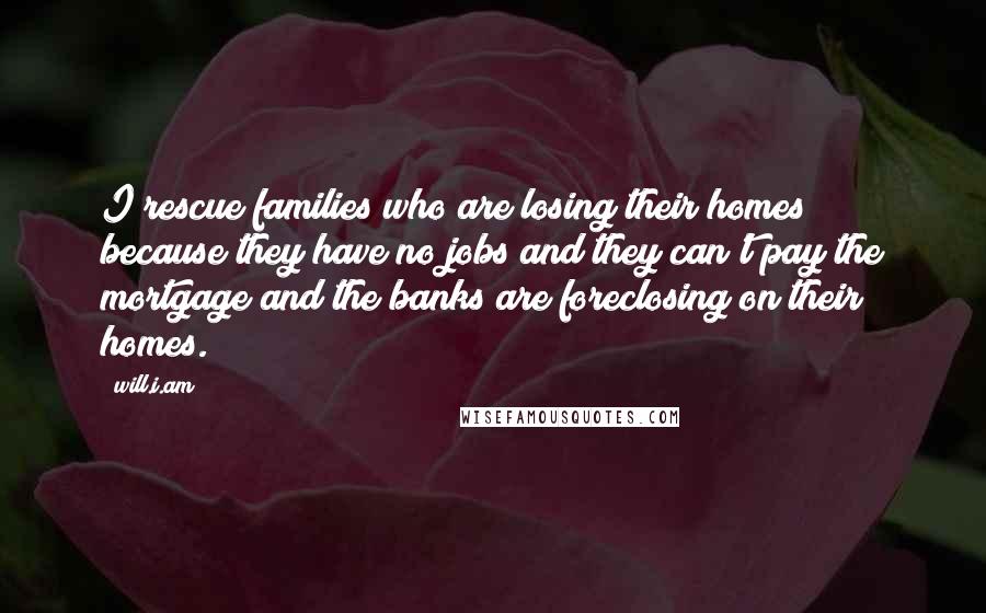 Will.i.am Quotes: I rescue families who are losing their homes because they have no jobs and they can't pay the mortgage and the banks are foreclosing on their homes.