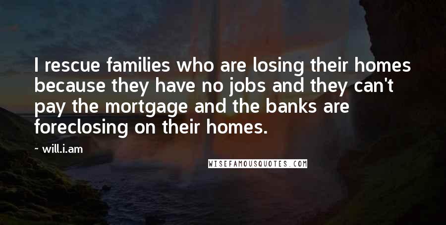 Will.i.am Quotes: I rescue families who are losing their homes because they have no jobs and they can't pay the mortgage and the banks are foreclosing on their homes.