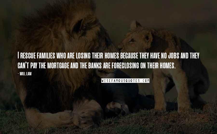 Will.i.am Quotes: I rescue families who are losing their homes because they have no jobs and they can't pay the mortgage and the banks are foreclosing on their homes.