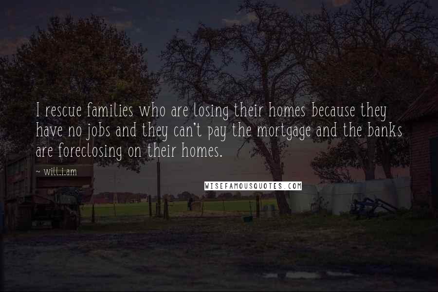 Will.i.am Quotes: I rescue families who are losing their homes because they have no jobs and they can't pay the mortgage and the banks are foreclosing on their homes.