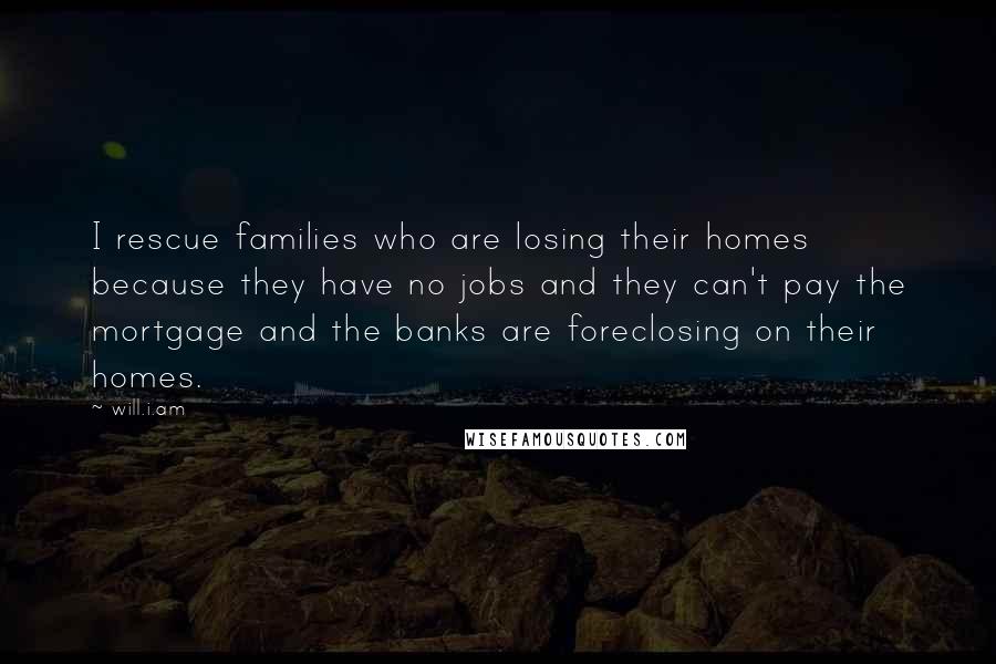 Will.i.am Quotes: I rescue families who are losing their homes because they have no jobs and they can't pay the mortgage and the banks are foreclosing on their homes.