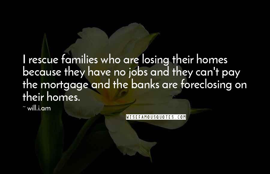 Will.i.am Quotes: I rescue families who are losing their homes because they have no jobs and they can't pay the mortgage and the banks are foreclosing on their homes.