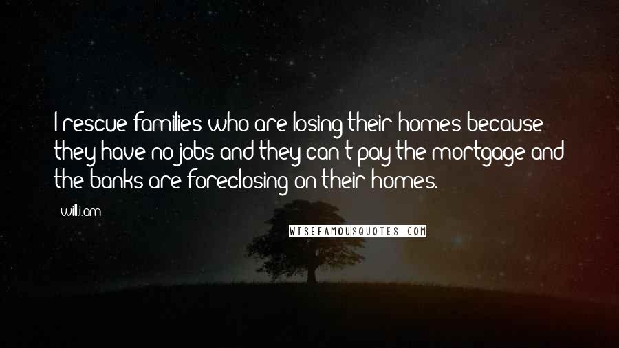 Will.i.am Quotes: I rescue families who are losing their homes because they have no jobs and they can't pay the mortgage and the banks are foreclosing on their homes.