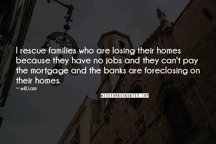 Will.i.am Quotes: I rescue families who are losing their homes because they have no jobs and they can't pay the mortgage and the banks are foreclosing on their homes.