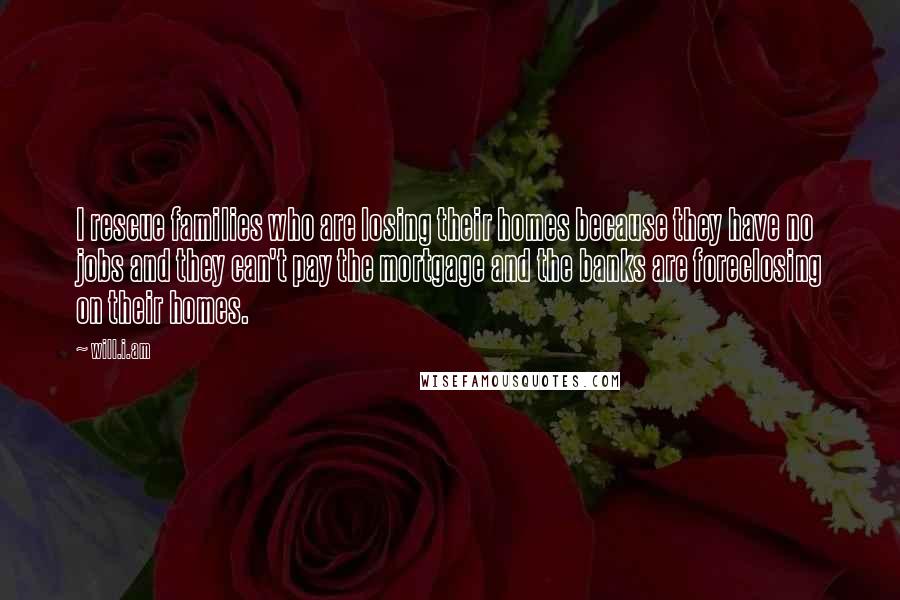 Will.i.am Quotes: I rescue families who are losing their homes because they have no jobs and they can't pay the mortgage and the banks are foreclosing on their homes.