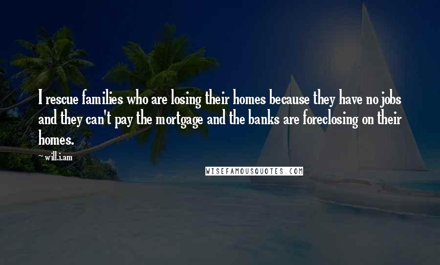 Will.i.am Quotes: I rescue families who are losing their homes because they have no jobs and they can't pay the mortgage and the banks are foreclosing on their homes.