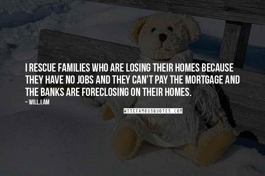 Will.i.am Quotes: I rescue families who are losing their homes because they have no jobs and they can't pay the mortgage and the banks are foreclosing on their homes.