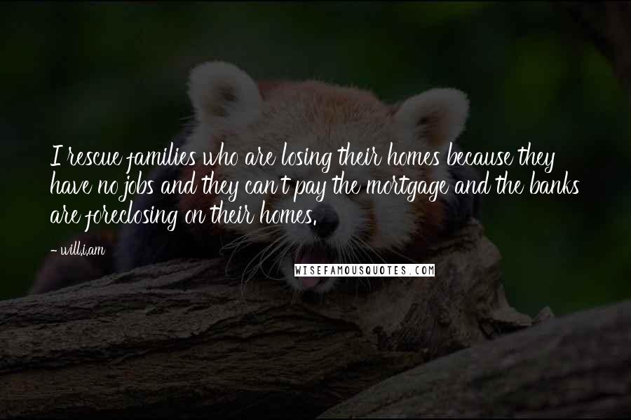 Will.i.am Quotes: I rescue families who are losing their homes because they have no jobs and they can't pay the mortgage and the banks are foreclosing on their homes.