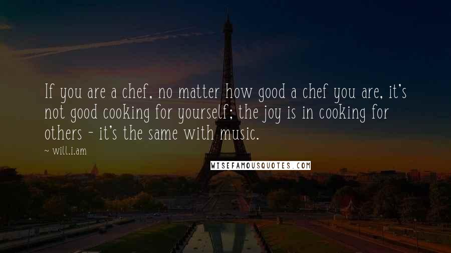 Will.i.am Quotes: If you are a chef, no matter how good a chef you are, it's not good cooking for yourself; the joy is in cooking for others - it's the same with music.