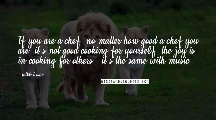 Will.i.am Quotes: If you are a chef, no matter how good a chef you are, it's not good cooking for yourself; the joy is in cooking for others - it's the same with music.