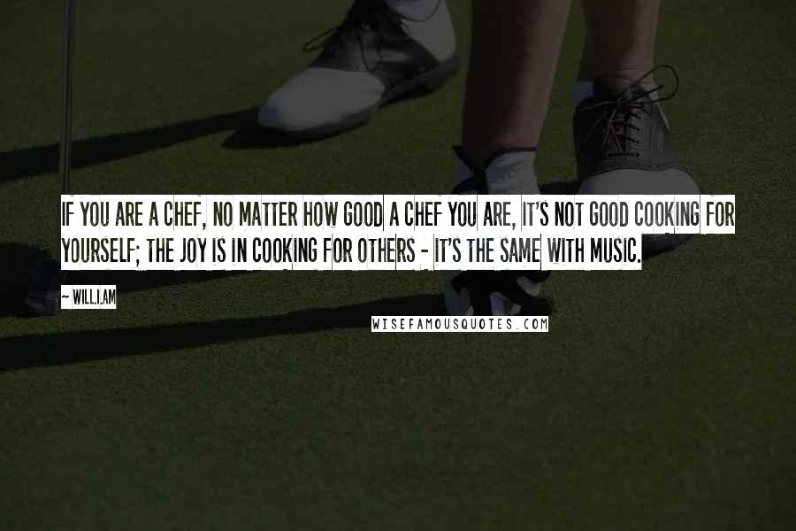 Will.i.am Quotes: If you are a chef, no matter how good a chef you are, it's not good cooking for yourself; the joy is in cooking for others - it's the same with music.