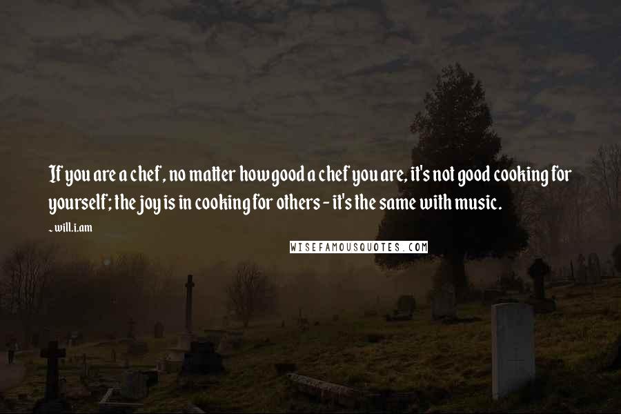 Will.i.am Quotes: If you are a chef, no matter how good a chef you are, it's not good cooking for yourself; the joy is in cooking for others - it's the same with music.