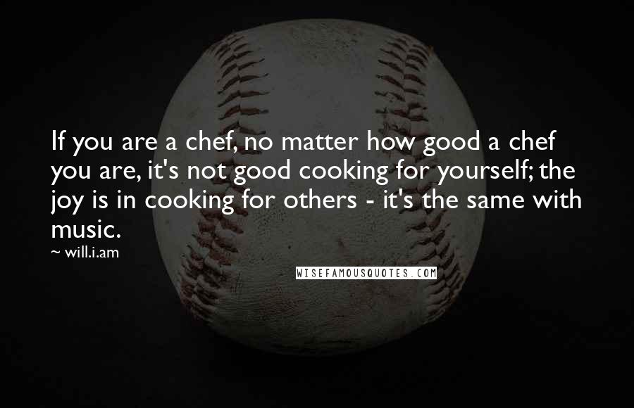 Will.i.am Quotes: If you are a chef, no matter how good a chef you are, it's not good cooking for yourself; the joy is in cooking for others - it's the same with music.