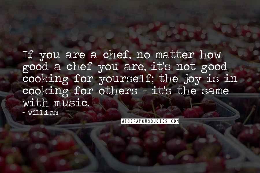 Will.i.am Quotes: If you are a chef, no matter how good a chef you are, it's not good cooking for yourself; the joy is in cooking for others - it's the same with music.