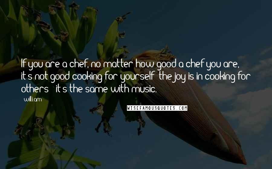 Will.i.am Quotes: If you are a chef, no matter how good a chef you are, it's not good cooking for yourself; the joy is in cooking for others - it's the same with music.