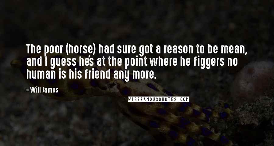 Will James Quotes: The poor (horse) had sure got a reason to be mean, and I guess he's at the point where he figgers no human is his friend any more.