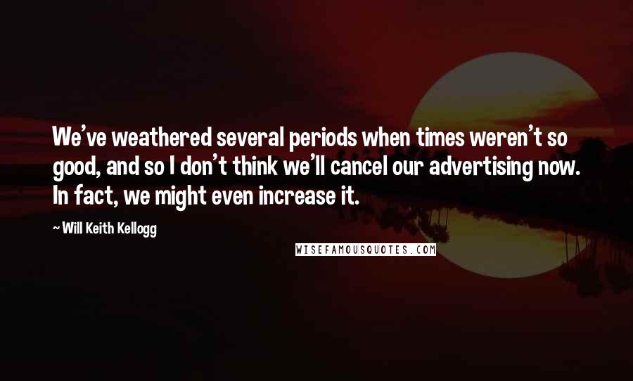 Will Keith Kellogg Quotes: We've weathered several periods when times weren't so good, and so I don't think we'll cancel our advertising now. In fact, we might even increase it.