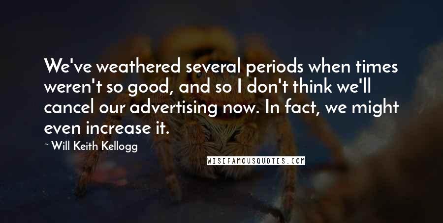 Will Keith Kellogg Quotes: We've weathered several periods when times weren't so good, and so I don't think we'll cancel our advertising now. In fact, we might even increase it.