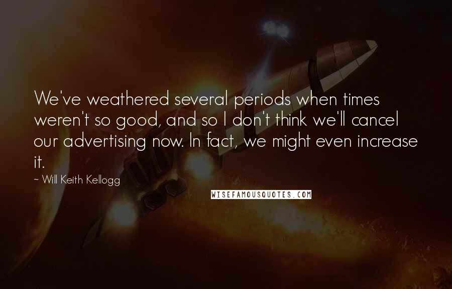Will Keith Kellogg Quotes: We've weathered several periods when times weren't so good, and so I don't think we'll cancel our advertising now. In fact, we might even increase it.
