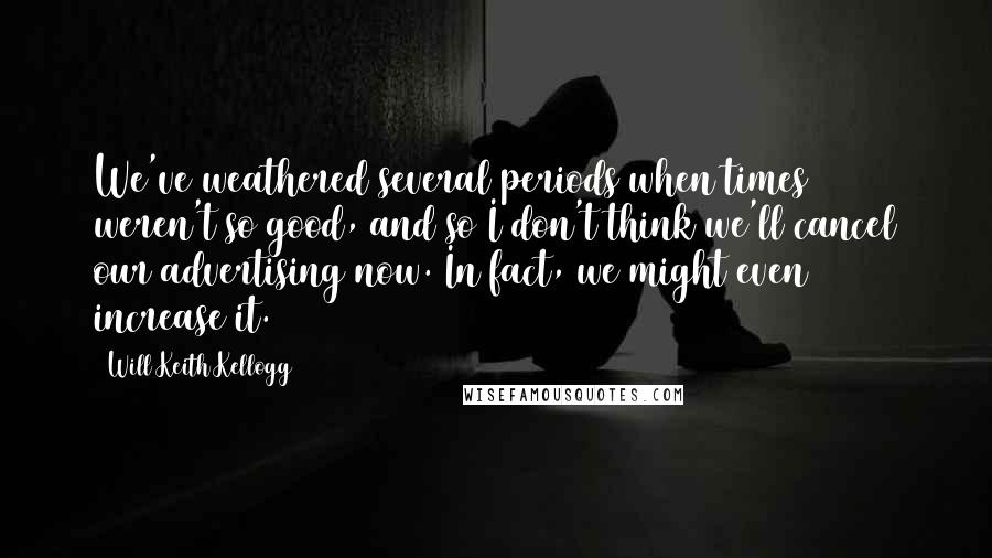 Will Keith Kellogg Quotes: We've weathered several periods when times weren't so good, and so I don't think we'll cancel our advertising now. In fact, we might even increase it.