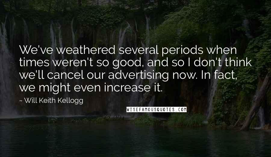 Will Keith Kellogg Quotes: We've weathered several periods when times weren't so good, and so I don't think we'll cancel our advertising now. In fact, we might even increase it.