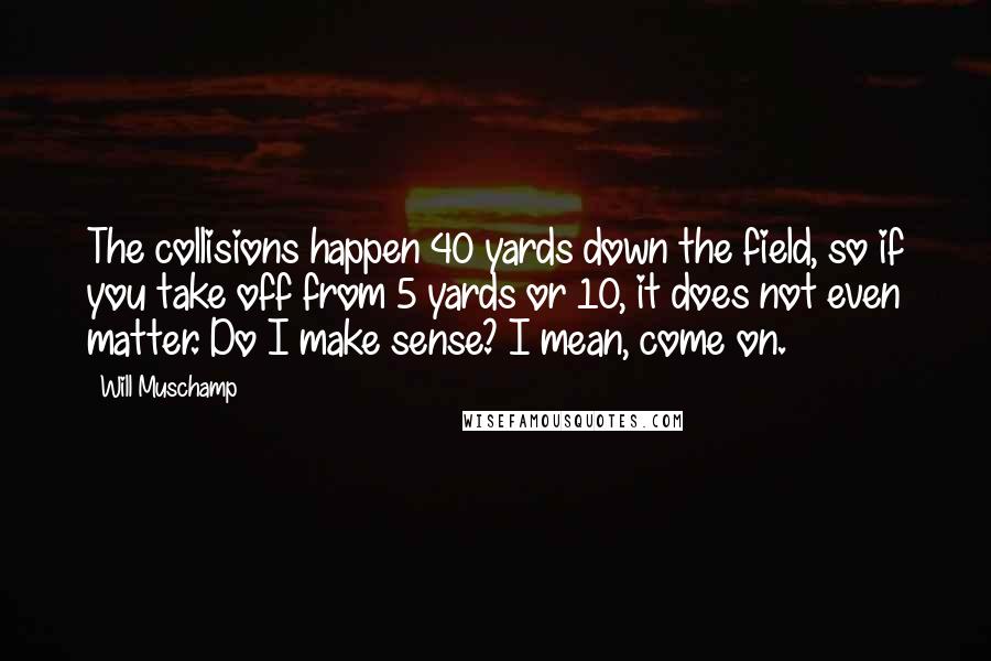 Will Muschamp Quotes: The collisions happen 40 yards down the field, so if you take off from 5 yards or 10, it does not even matter. Do I make sense? I mean, come on.