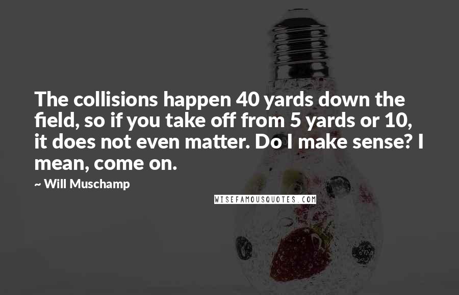 Will Muschamp Quotes: The collisions happen 40 yards down the field, so if you take off from 5 yards or 10, it does not even matter. Do I make sense? I mean, come on.